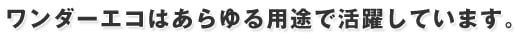 ワンダーエコはあらゆる用途で活躍しています。