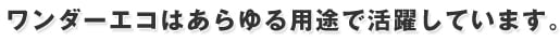 ワンダーエコはあらゆる用途で活躍しています。